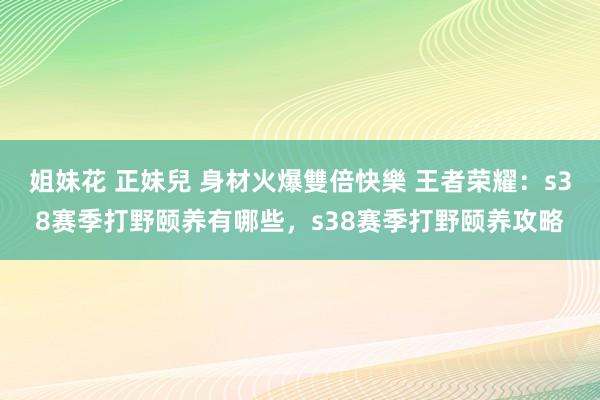 姐妹花 正妹兒 身材火爆雙倍快樂 王者荣耀：s38赛季打野颐养有哪些，s38赛季打野颐养攻略