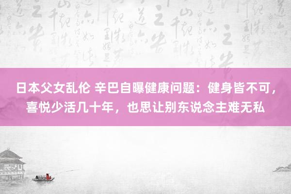 日本父女乱伦 辛巴自曝健康问题：健身皆不可，喜悦少活几十年，也思让别东说念主难无私