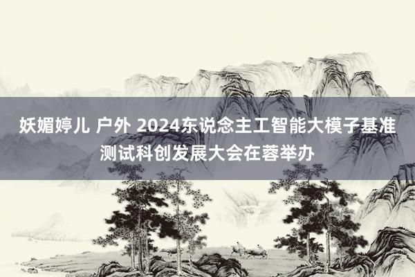 妖媚婷儿 户外 2024东说念主工智能大模子基准测试科创发展大会在蓉举办