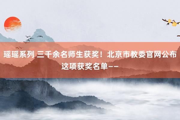 瑶瑶系列 三千余名师生获奖！北京市教委官网公布这项获奖名单——