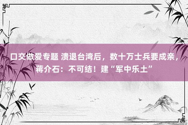 口交做爱专题 溃退台湾后，数十万士兵要成亲，蒋介石：不可结！建“军中乐土”