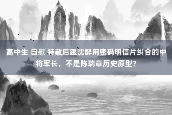 高中生 自慰 特赦后跟沈醉用密码明信片纠合的中将军长，不是陈瑞章历史原型？