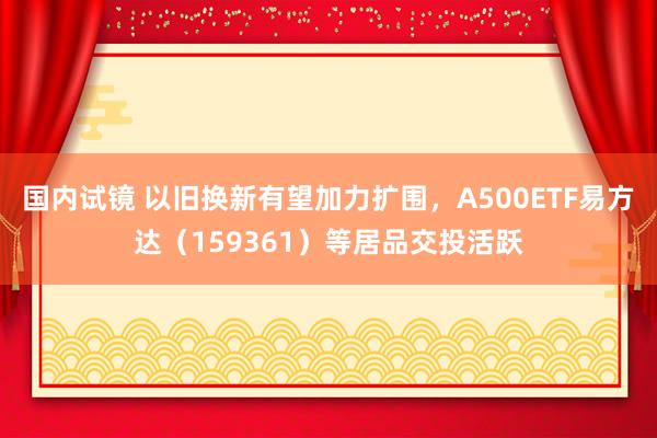 国内试镜 以旧换新有望加力扩围，A500ETF易方达（159361）等居品交投活跃