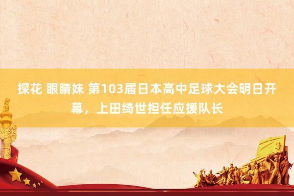 探花 眼睛妹 第103届日本高中足球大会明日开幕，上田绮世担任应援队长