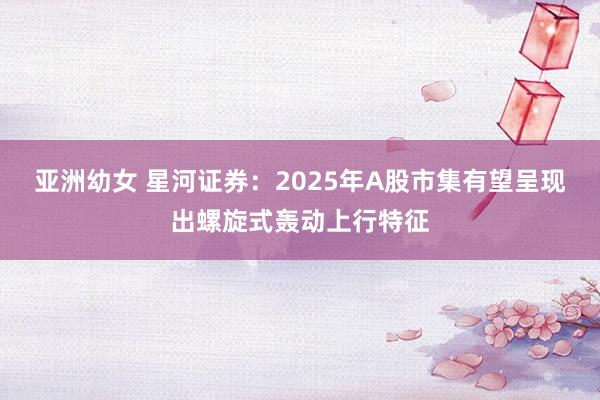 亚洲幼女 星河证券：2025年A股市集有望呈现出螺旋式轰动上行特征