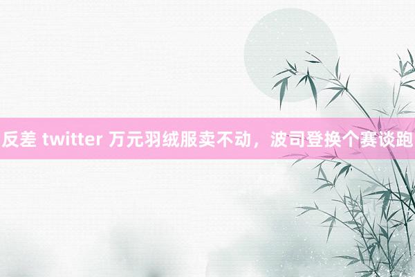 反差 twitter 万元羽绒服卖不动，波司登换个赛谈跑