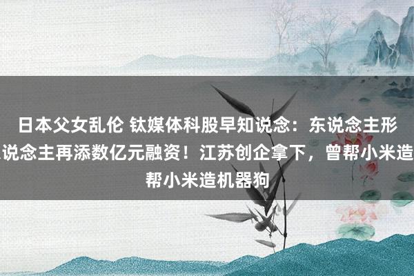 日本父女乱伦 钛媒体科股早知说念：东说念主形机器东说念主再添数亿元融资！江苏创企拿下，曾帮小米造机器狗