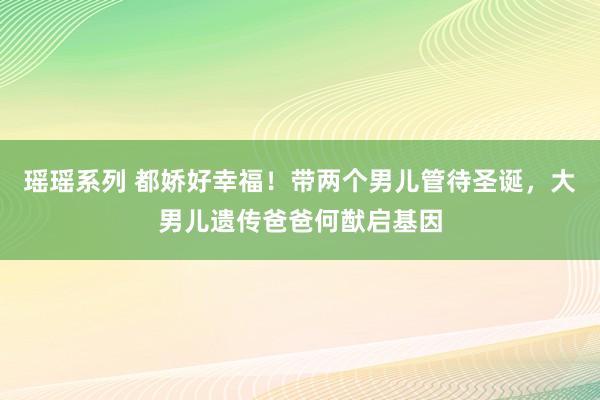 瑶瑶系列 都娇好幸福！带两个男儿管待圣诞，大男儿遗传爸爸何猷启基因