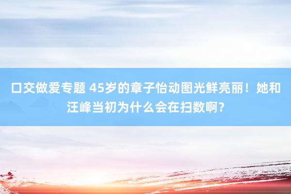 口交做爱专题 45岁的章子怡动图光鲜亮丽！她和汪峰当初为什么会在扫数啊？