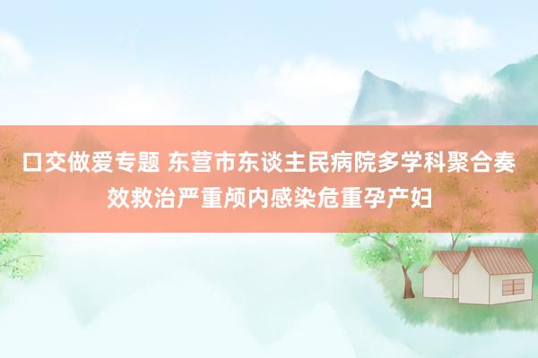 口交做爱专题 东营市东谈主民病院多学科聚合奏效救治严重颅内感染危重孕产妇