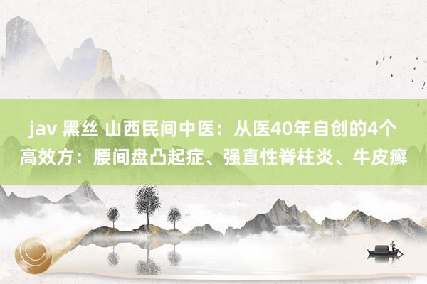 jav 黑丝 山西民间中医：从医40年自创的4个高效方：腰间盘凸起症、强直性脊柱炎、牛皮癣