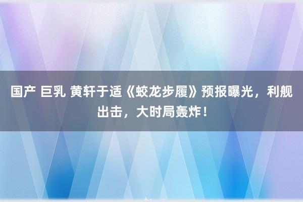 国产 巨乳 黄轩于适《蛟龙步履》预报曝光，利舰出击，大时局轰炸！