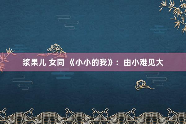 浆果儿 女同 《小小的我》：由小难见大