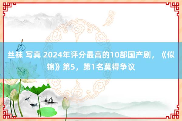 丝袜 写真 2024年评分最高的10部国产剧，《似锦》第5，第1名莫得争议