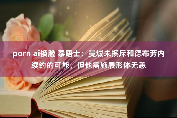 porn ai换脸 泰晤士：曼城未摈斥和德布劳内续约的可能，但他需施展形体无恙