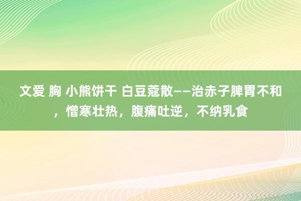 文爱 胸 小熊饼干 白豆蔻散——治赤子脾胃不和，憎寒壮热，腹痛吐逆，不纳乳食