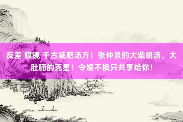 反差 眼镜 千古减肥汤方！张仲景的大柴胡汤，大肚腩的克星！令嫒不换只共享给你！