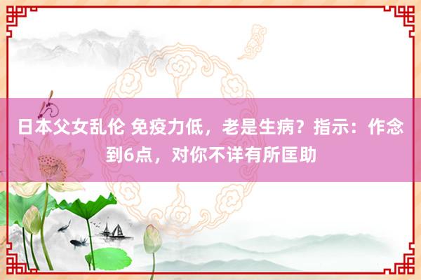 日本父女乱伦 免疫力低，老是生病？指示：作念到6点，对你不详有所匡助