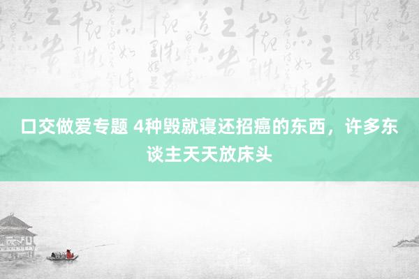 口交做爱专题 4种毁就寝还招癌的东西，许多东谈主天天放床头