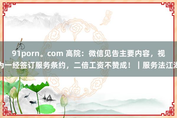 91porn。com 高院：微信见告主要内容，视为一经签订服务条约，二倍工资不赞成！｜服务法江湖