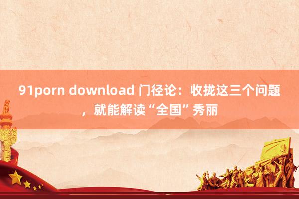 91porn download 门径论：收拢这三个问题，就能解读“全国”秀丽