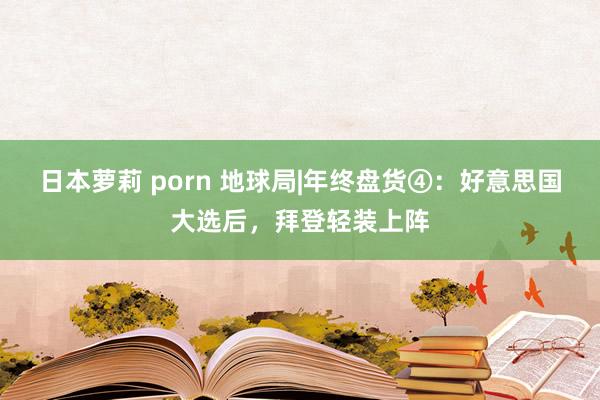 日本萝莉 porn 地球局|年终盘货④：好意思国大选后，拜登轻装上阵