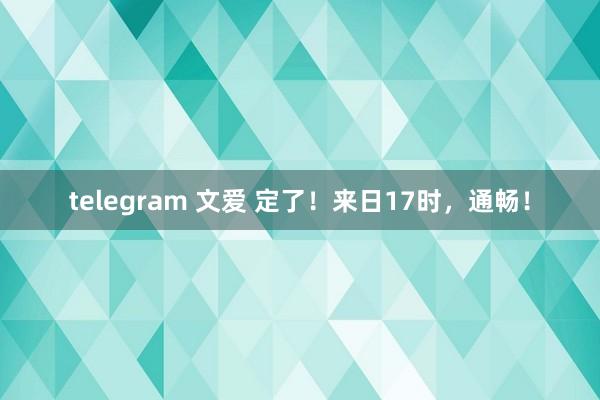 telegram 文爱 定了！来日17时，通畅！