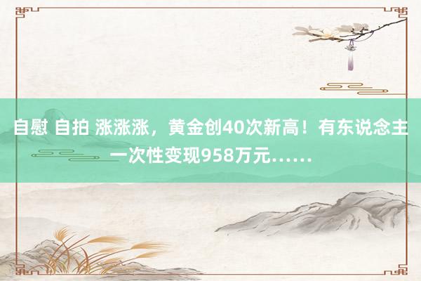 自慰 自拍 涨涨涨，黄金创40次新高！有东说念主一次性变现958万元……