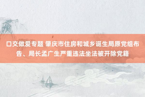 口交做爱专题 肇庆市住房和城乡诞生局原党组布告、局长孟广生严重违法坐法被开除党籍