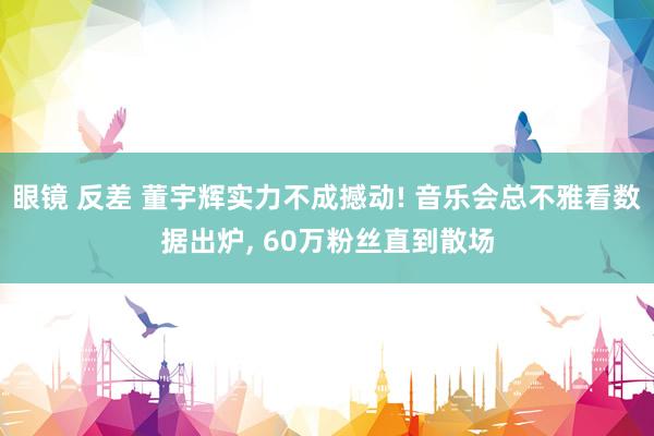 眼镜 反差 董宇辉实力不成撼动! 音乐会总不雅看数据出炉， 60万粉丝直到散场