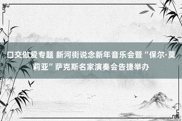 口交做爱专题 新河街说念新年音乐会暨“保尔·莫莉亚”萨克斯名家演奏会告捷举办