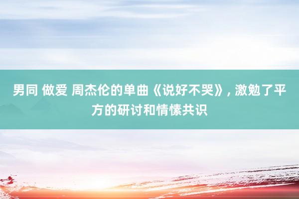 男同 做爱 周杰伦的单曲《说好不哭》， 激勉了平方的研讨和情愫共识