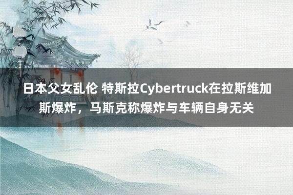 日本父女乱伦 特斯拉Cybertruck在拉斯维加斯爆炸，马斯克称爆炸与车辆自身无关