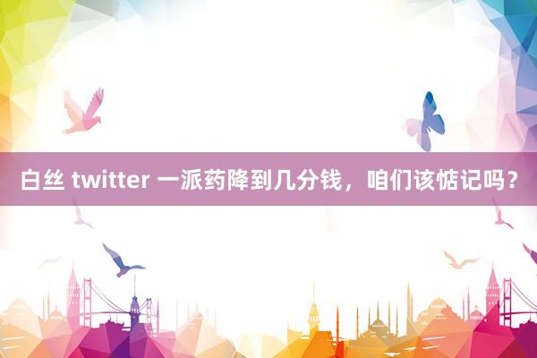 白丝 twitter 一派药降到几分钱，咱们该惦记吗？