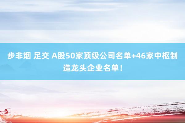 步非烟 足交 A股50家顶级公司名单+46家中枢制造龙头企业名单！