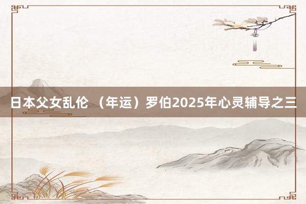 日本父女乱伦 （年运）罗伯2025年心灵辅导之三