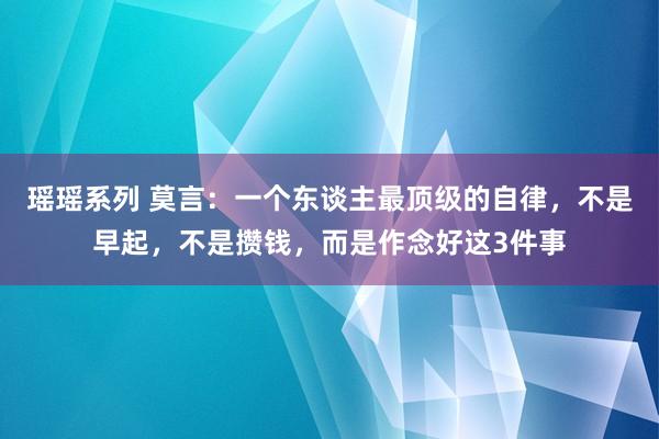 瑶瑶系列 莫言：一个东谈主最顶级的自律，不是早起，不是攒钱，而是作念好这3件事