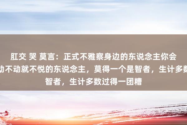 肛交 哭 莫言：正式不雅察身边的东说念主你会发现，但凡动不动就不悦的东说念主，莫得一个是智者，生计多数过得一团糟