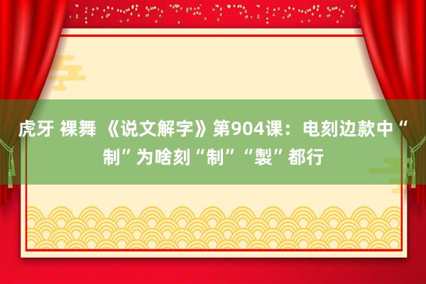 虎牙 裸舞 《说文解字》第904课：电刻边款中“制”为啥刻“制”“製”都行