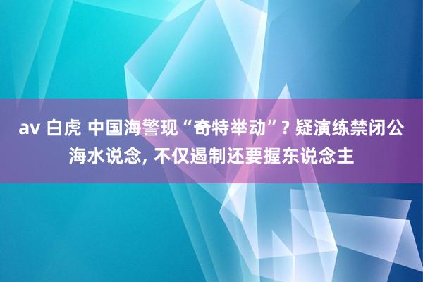 av 白虎 中国海警现“奇特举动”? 疑演练禁闭公海水说念， 不仅遏制还要握东说念主