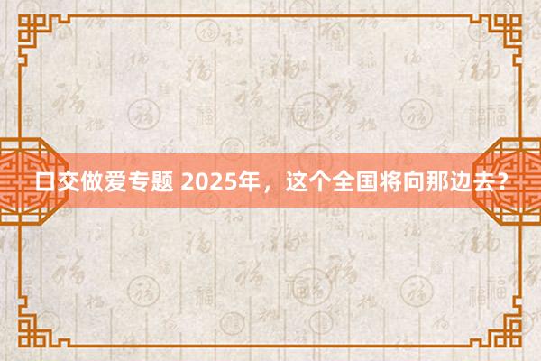 口交做爱专题 2025年，这个全国将向那边去？