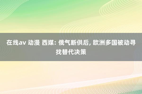 在线av 动漫 西媒: 俄气断供后， 欧洲多国被动寻找替代决策