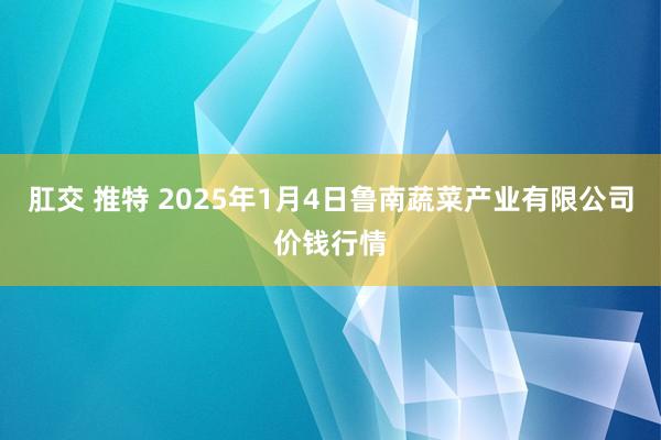 肛交 推特 2025年1月4日鲁南蔬菜产业有限公司价钱行情