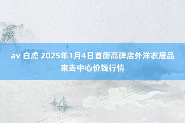 av 白虎 2025年1月4日首衡高碑店外洋农居品来去中心价钱行情