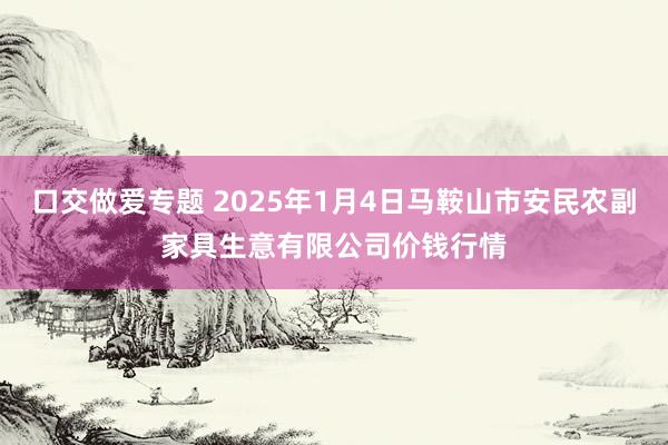 口交做爱专题 2025年1月4日马鞍山市安民农副家具生意有限公司价钱行情