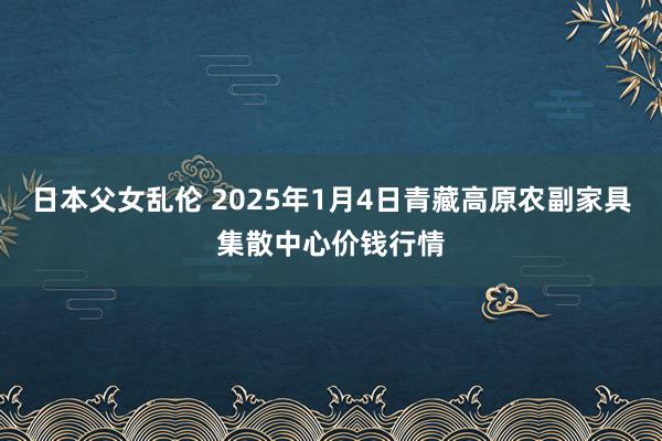 日本父女乱伦 2025年1月4日青藏高原农副家具集散中心价钱行情