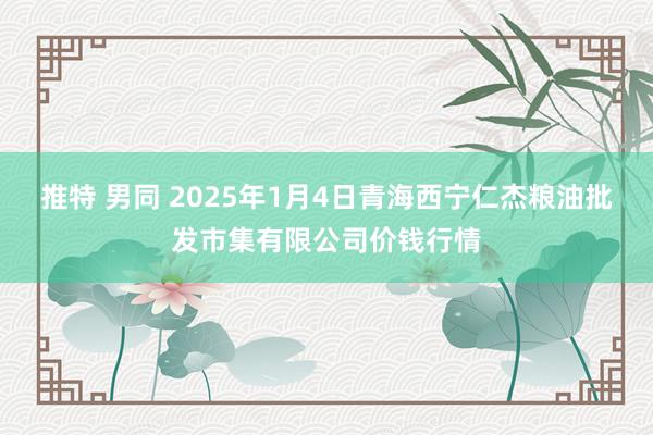 推特 男同 2025年1月4日青海西宁仁杰粮油批发市集有限公司价钱行情