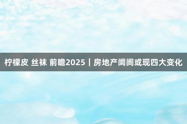 柠檬皮 丝袜 前瞻2025｜房地产阛阓或现四大变化