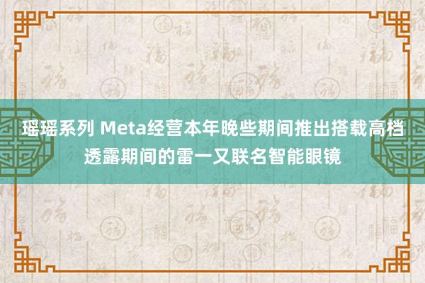 瑶瑶系列 Meta经营本年晚些期间推出搭载高档透露期间的雷一又联名智能眼镜