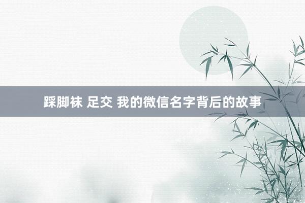 踩脚袜 足交 我的微信名字背后的故事